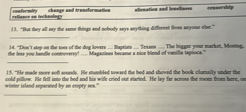 conformity change and transformation alienation and loneliness censorship
reliance on technology
13. “But they all say the same things and nobody says anything different from anyone else.”
_
14. “Don’t step on the toes of the dog lovers … Baptists … Texans … The bigger your market, Montag.
the less you handle controversy! … Magazines became a nice blend of vanilla tapioca."
_
15. “He made more soft sounds. He stumbled toward the bed and shoved the book clumsily under the
cold pillow. He fell into the bed and his wife cried out started. He lay far across the room from here, cr
winter island separated by an empty sea.”
_