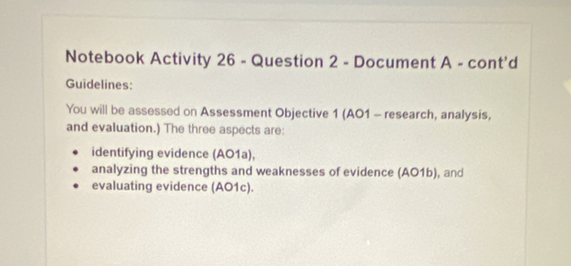 Notebook Activity 26 - Question 2 - Document A - cont'd 
Guidelines: 
You will be assessed on Assessment Objective 1 (AO1 - research, analysis, 
and evaluation.) The three aspects are: 
identifying evidence (AO1a), 
analyzing the strengths and weaknesses of evidence (AO1b), and 
evaluating evidence (AO1c).