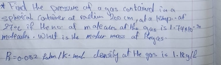 Find the pressure of a gas contained in a 
spheical container at radim oo cm, at a lemp--an
270c if He no of maleales at the gas is 1.74* 10^(-30)
motecdles. wrat is He mater mass of legas
R=0.082 Radm lk-mal clensily at He gos is 1. 1egle