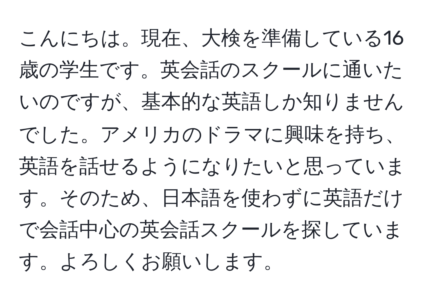 こんにちは。現在、大検を準備している16歳の学生です。英会話のスクールに通いたいのですが、基本的な英語しか知りませんでした。アメリカのドラマに興味を持ち、英語を話せるようになりたいと思っています。そのため、日本語を使わずに英語だけで会話中心の英会話スクールを探しています。よろしくお願いします。