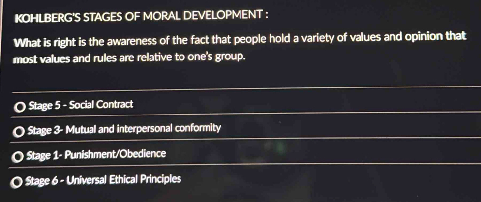 KOHLBERG'S STAGES OF MORAL DEVELOPMENT : 
What is right is the awareness of the fact that people hold a variety of values and opinion that 
most values and rules are relative to one's group. 
Stage 5 - Social Contract 
Stage 3- Mutual and interpersonal conformity 
Stage 1- Punishment/Obedience 
Stage 6 - Universal Ethical Principles