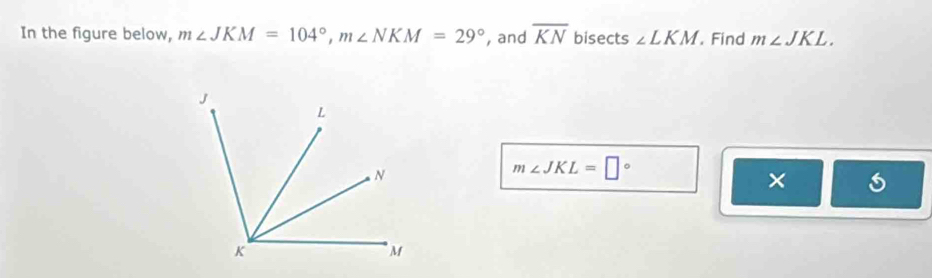 In the figure below, m∠ JKM=104°, m∠ NKM=29° , and overline KN bisects ∠ LKM , Find m∠ JKL.
m∠ JKL=□°
×