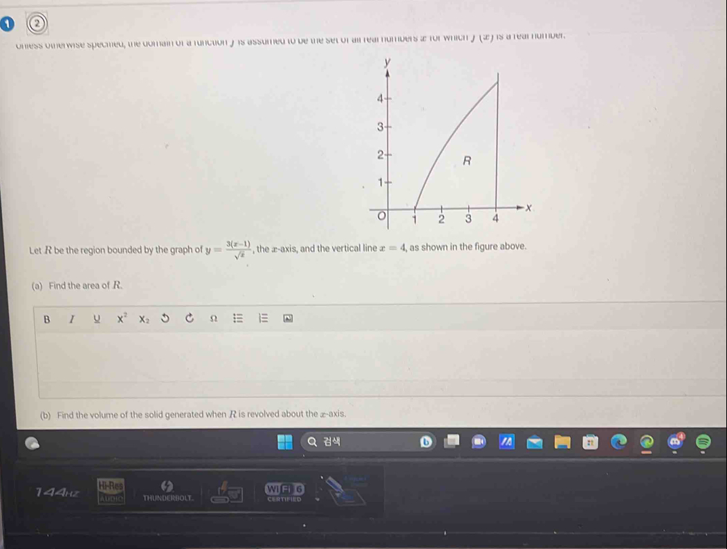 onless otherwise specmed, the domain of a function y 1s assumed to be the set of ail rearnumbers a for which J(x) is a rear number. 
Let R be the region bounded by the graph of y= (3(x-1))/sqrt(x)  , the æ-axis, and the vertical line x=4 , as shown in the figure above. 
(a) Find the area of R. 
B I u x^2 X_2 Ω 
(b) Find the volume of the solid generated when R is revolved about the æ-axis.
1<14_ti^2 Hi-Res 
WIG 6 
THUNDERBOLT. certified