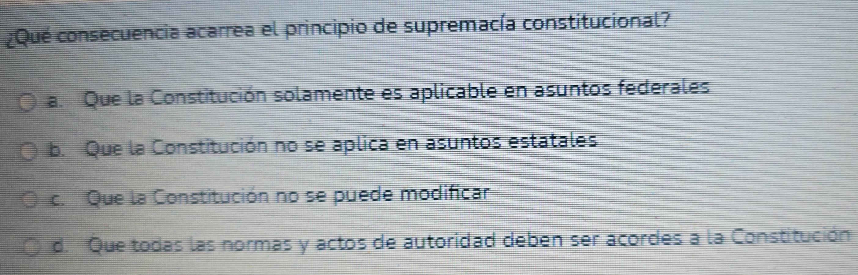 ¿Qué consecuencia acarrea el principio de supremacía constitucional?
a. Que la Constitución solamente es aplicable en asuntos federales
b. Que la Constitución no se aplica en asuntos estatales
c. Que la Constitución no se puede modificar
d. Que todas las normas y actos de autoridad deben ser acordes a la Constitución