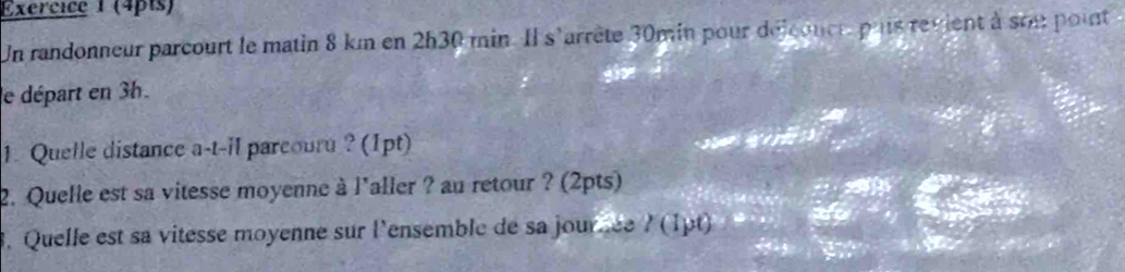 Un randonneur parcourt le matin 8 km en 2h30 min. Il s'arrête 30min pour délconee pais revient à son point 
le départ en 3h. 
1. Quelle distance a-t-il parcouru ? (1pt) 
2. Quelle est sa vitesse moyenne à l'aller ? au retour ? (2pts) 
3. Quelle est sa vitesse moyenne sur l'ensemble de sa jourée l(1pt)