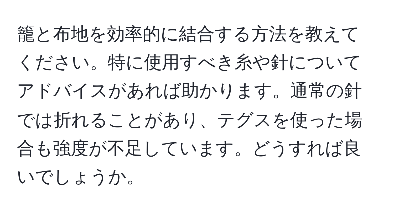 籠と布地を効率的に結合する方法を教えてください。特に使用すべき糸や針についてアドバイスがあれば助かります。通常の針では折れることがあり、テグスを使った場合も強度が不足しています。どうすれば良いでしょうか。