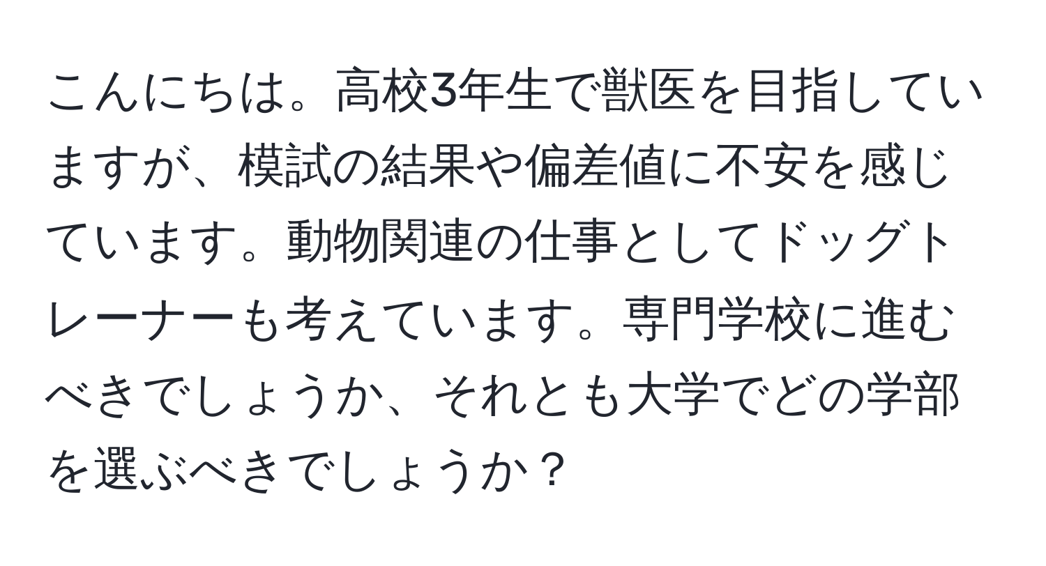 こんにちは。高校3年生で獣医を目指していますが、模試の結果や偏差値に不安を感じています。動物関連の仕事としてドッグトレーナーも考えています。専門学校に進むべきでしょうか、それとも大学でどの学部を選ぶべきでしょうか？