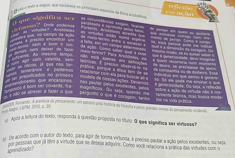 reflexão
Leia o texto a seguir, que esclarece os princípais aspectos da Ética aristotélica.
em ação
() que significa ser as circunstâncias exigem, ficando de pensar em quem eu gostaria
virtuoso? Onde podemos
paralisado e oprimido pelos fatos.
Portanto, Aristóteles acredita que
que estivesse comigo num mo
situar as virtudes? Aristóteles as virtudes estão numa espécie
mento de perigo. Como ê corajo-
considera que, no campo da ação de meio-termo entre o excesso e sa, essa pessoa pode me indicar
qual é a dimensão da coragem. Do
humana, é preciso encontrar um a falta, em um campo determinado mesmo modo, se eu quiser saber o
meio-termo: nem é bom ir lon- da ação. Como saber qual é esse que é generosidade, devo imaginar
qe demais nem deixar de fazer meio-termo? Para Aristóteles, ele a quem recorreria num momento
o suficiente. Ao mesmo tempo, não está apenas em definições de apuro, se precisasse de apoio,
é ruim agir com valentia, sem teóricas. É preciso observá-lo na de companhia ou de dinheiro. Esse
medir os riscos, já que nos tor- prática, porque a ética tem de se indivíduo em que penso é genero-
namos temerários e podemos relacionar com ela para buscar ali o so. Só ele pode me ensinar o que
até ser prejudicados no primeiro modelo de nossas ações. Devemos é generosidade. Ou seja, a reflexão
empreendimento que encaramos. nos pautar pelos excelentes, pelos sobre a ação da virtude não é me-
Tampouco é bom ser covarde, fra- magníficos. Ou seja, quando me ramente teórica, mas busca mode-
co, e não se atrever a fazer o que pergunto o que é coragem, tenho los na vida prática.
SAVATER, Fernando. A aventura do pensamento: um passeio pela história da filosofia e pelos grandes nomes do pensamento ocidental.
Porto Alegre: L&PM, 2015. p. 39.
a)  Após a leitura do texto, responda à questão proposta no título: O que significa ser virtuoso?
b) De acordo com o autor do texto, para agir de forma virtuosa, é preciso pautar a ação pelos excelentes, ou seja,
por pessoas que já têm a virtude que se deseja adquirir. Como você relaciona a prática das virtudes com o
aprendizado?