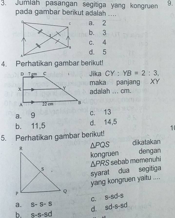 Jumlah pasangan segitiga yang kongruen 9.
pada gambar berikut adalah ....
a. 2
b. 3
c. 4
d. 5
4. Perhatikan gambar berikut!
Jika CY : YB=2:3, 
maka panjang XY
adalah ... cm.
a. 9 c. 13
b. 11, 5 d. 14, 5
1(
5. Perhatikan gambar berikut!
△ PQS dikatakan
kongruen dengan
△ PRS sebab memenuhi
syarat dua segitiga
yang kongruen yaitu ....
C. s-sd-s
a. S-S-S
d. sd-s-sd
b. s-s-sd