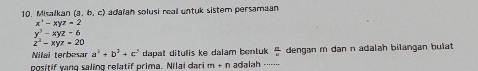 Misalkan (a, b, c) adalah solusi real untuk sistem persamaan
x^3-xyz=2
y^3-xyz=6
z^3-xyz=20
Nilai terbesar a^3+b^3+c^3 dapat ditulis ke dalam bentuk  n3/n  dengan m dan n adalah bilangan bulat . 
positif yang saling relatif prima. Nilai dari m+n adalah -------