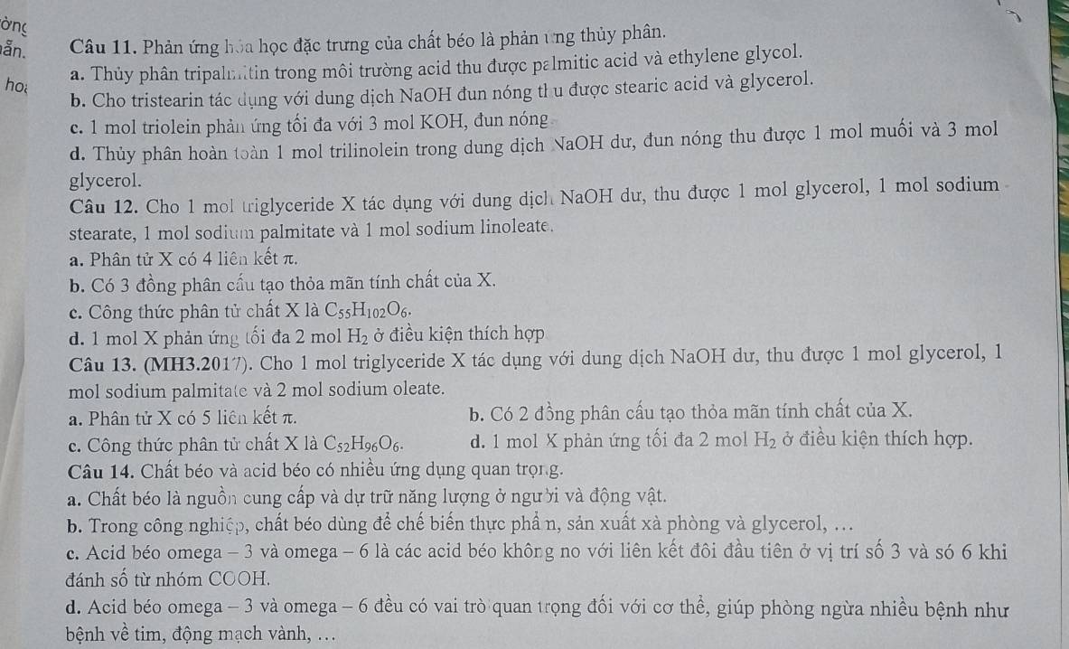 ờng
ẫn. Câu 11. Phản ứng hóa học đặc trưng của chất béo là phản ứng thủy phân.
ho a. Thủy phân tripalmitin trong môi trường acid thu được palmitic acid và ethylene glycol.
b. Cho tristearin tác dụng với dung dịch NaOH đun nóng thu được stearic acid và glycerol.
c. 1 mol triolein phản ứng tối đa với 3 mol KOH, đun nóng
d. Thủy phân hoàn toàn 1 mol trilinolein trong dung dịch NaOH dư, đun nóng thu được 1 mol muối và 3 mol
glycerol.
Câu 12. Cho 1 mol triglyceride X tác dụng với dung dịch NaOH dư, thu được 1 mol glycerol, 1 mol sodium
stearate, 1 mol sodium palmitate và 1 mol sodium linoleate.
a. Phân tử X có 4 liên kết π.
b. Có 3 đồng phân cấu tạo thỏa mãn tính chất của X.
c. Công thức phân tử chất X là C_55H_102O_6.
d. 1 mol X phản ứng tối đa 2 mol H_2 ở điều kiện thích hợp
Câu 13. (MH3.2017). Cho 1 mol triglyceride X tác dụng với dung dịch NaOH dư, thu được 1 mol glycerol, 1
mol sodium palmitate và 2 mol sodium oleate.
a. Phân tử X có 5 liên kết π. b. Có 2 đồng phân cấu tạo thỏa mãn tính chất của X.
c. Công thức phân tử chất X là C_52H_96O_6. d. 1 mol X phản ứng tối đa 2 mol H_2 ở điều kiện thích hợp.
Câu 14. Chất béo và acid béo có nhiều ứng dụng quan trọng.
a. Chất béo là nguồn cung cấp và dự trữ năng lượng ở người và động vật.
b. Trong công nghiệp, chất béo dùng để chế biến thực phẩn, sản xuất xà phòng và glycerol, ...
c. Acid béo omega - 3 và omega - 6 là các acid béo không no với liên kết đôi đầu tiên ở vị trí số 3 và só 6 khi
đánh số từ nhóm COOH.
d. Acid béo omega - 3 và omega - 6 đều có vai trò quan trọng đối với cơ thể, giúp phòng ngừa nhiều bệnh như
bệnh về tim, động mạch vành, ...