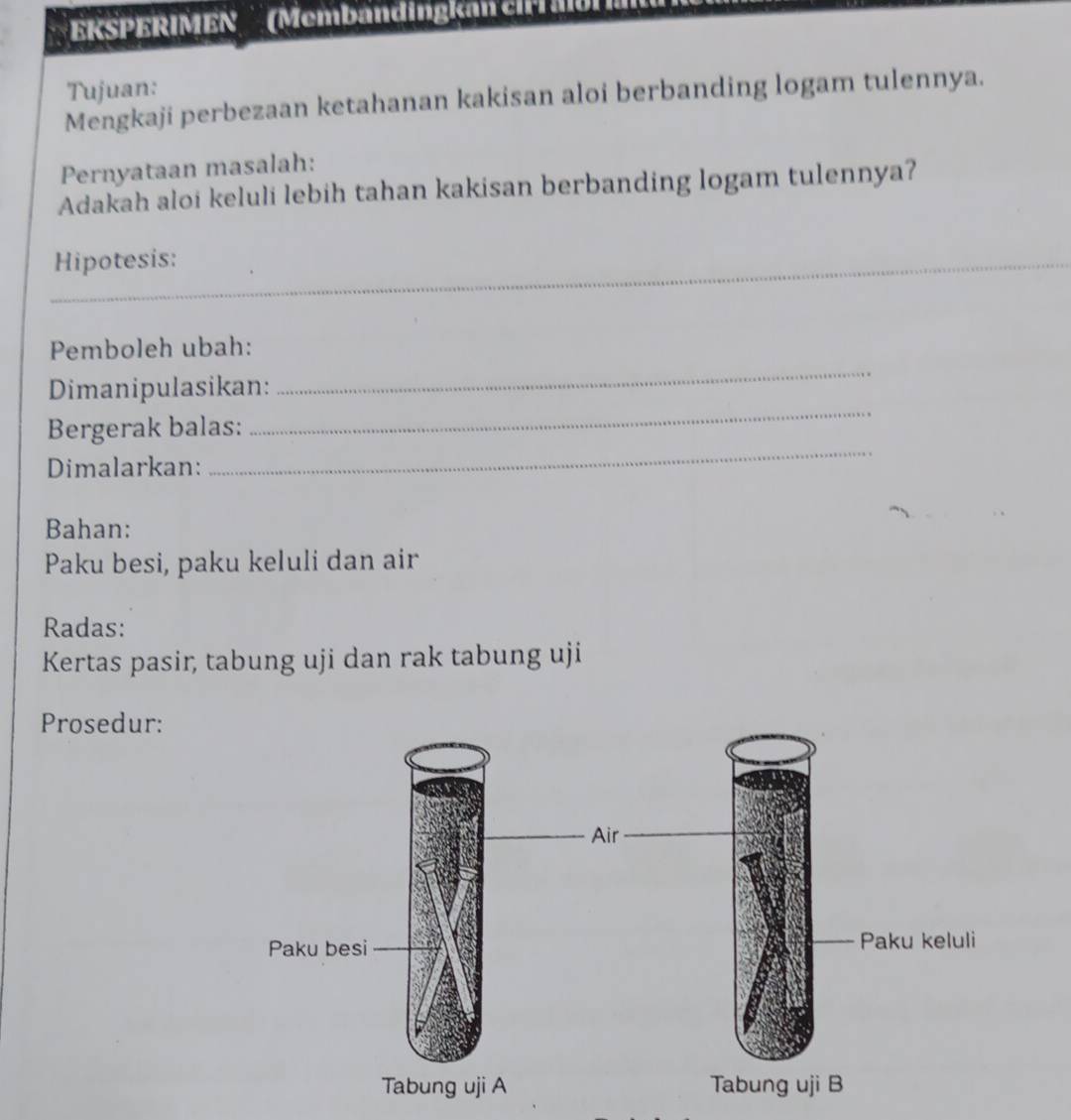 KSPERIMEN '(Membändingka ch M 
Tujuan: 
Mengkaji perbezaan ketahanan kakisan aloi berbanding logam tulennya. 
Pernyataan masalah: 
Adakah aloi keluli lebih tahan kakisan berbanding logam tulennya? 
Hipotesis: 
Pemboleh ubah: 
_ 
Dimanipulasikan: 
_ 
Bergerak balas: 
Dimalarkan: 
_ 
Bahan: 
Paku besi, paku keluli dan air 
Radas: 
Kertas pasir, tabung uji dan rak tabung uji 
Prosedur: 
Air 
Paku besi Paku keluli 
Tabung uji A Tabung uji B