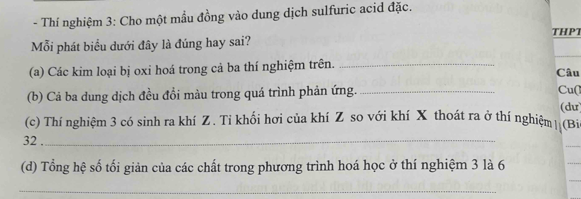 Thí nghiệm 3: Cho một mầu đồng vào dung dịch sulfuric acid đặc. 
THPT 
Mỗi phát biểu dưới đây là đúng hay sai? 
(a) Các kim loại bị oxi hoá trong cả ba thí nghiệm trên. _Câu 
(b) Cả ba dung dịch đều đồi màu trong quá trình phản ứng._ 
Cu( 
(du) 
(c) Thí nghiệm 3 có sinh ra khí Z. Tỉ khối hơi của khí Z so với khí X thoát ra ở thí nghiệm | (Bi
32._ 
(d) Tổng hệ số tối giản của các chất trong phương trình hoá học ở thí nghiệm 3 là 6 
_