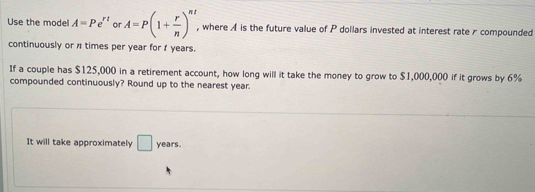 Use the model A=Pe^(rt) or A=P(1+ r/n )^nt , where A is the future value of P dollars invested at interest rater compounded 
continuously or n times per year for t years. 
If a couple has $125,000 in a retirement account, how long will it take the money to grow to $1,000,000 if it grows by 6%
compounded continuously? Round up to the nearest year. 
It will take approximately □ years.