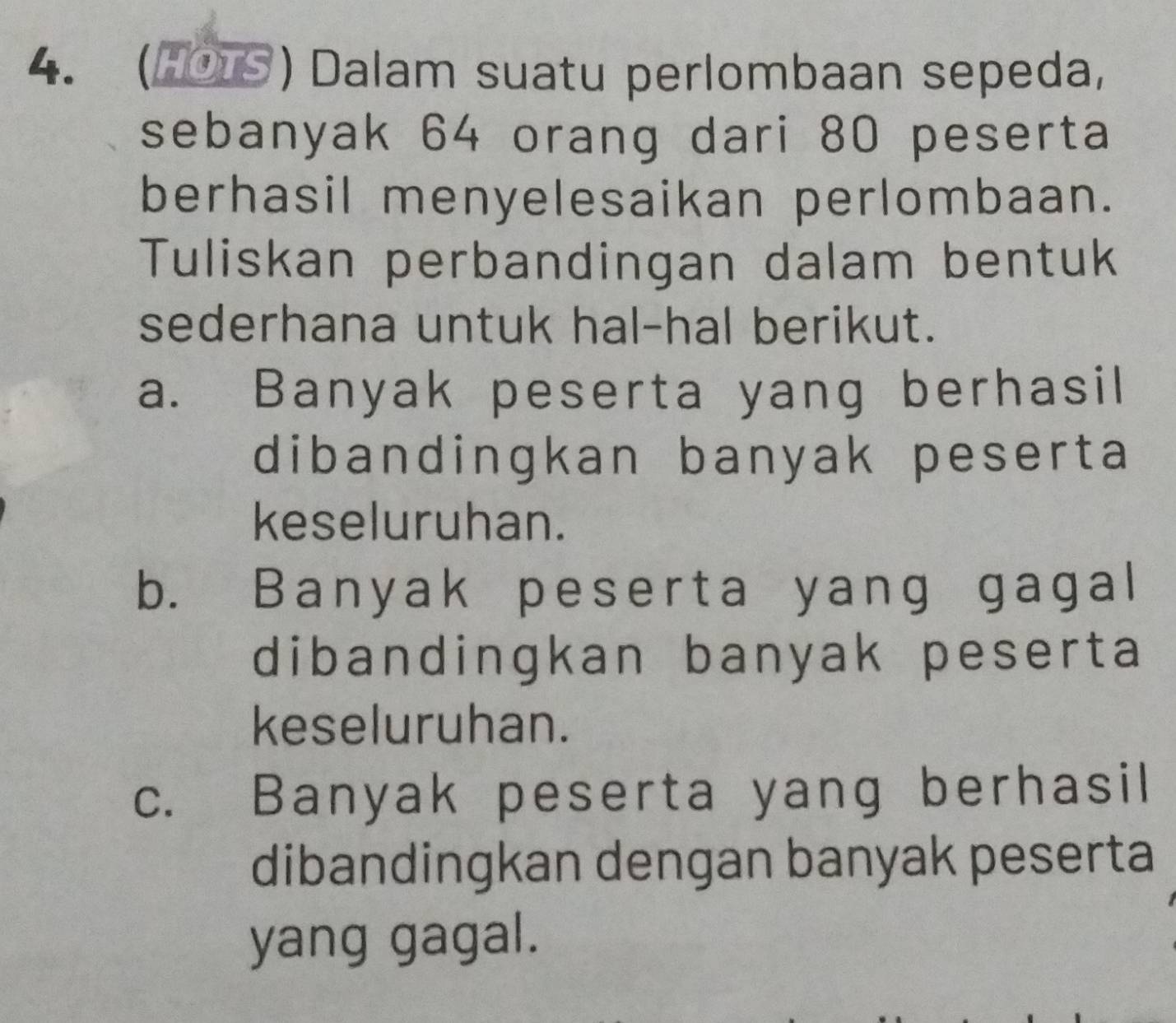 (HOTS) Dalam suatu perlombaan sepeda, 
sebanyak 64 orang dari 80 peserta 
berhasil menyelesaikan perlombaan. 
Tuliskan perbandingan dalam bentuk 
sederhana untuk hal-hal berikut. 
a. Banyak peserta yang berhasil 
dibandingkan banyak peserta 
keseluruhan. 
b. Banyak peserta yang gagal 
dibandingkan banyak peserta 
keseluruhan. 
c. Banyak peserta yang berhasil 
dibandingkan dengan banyak peserta 
yang gagal.