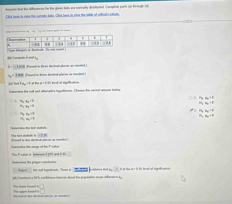 Assume that the differences for the given data are normally distributed. Complete parts (a) through (d)
Click here to view the sample data. Click here to view the table of critical t-values.
       
(Type integers or decimals. Do not round.)
(b) Compute 2x and^5d
widehat d=-1.614 (Round to three decimal places as needed.)
a_d=1899 (Round to three decimal places as needed.)
(c) Test if mu _d<0</tex> at the alpha =0.05 level of significance
Determine the null and alternative hypotheses. Choose the correct answer below.
B. H_0mu _d>0^(H_0)p_d<0</tex>
H_1mu _0<0</tex>
H_1mu _d=0
D. H_0mu _d=0
C H_0mu _0<0</tex>
H_1:mu _d<0</tex>
H_1mu _0>0
Determine the test statistic
The test statistic is -2.25
(Round to two decimal places as needed.)
Determine the range of the P-value.
The P-value is between (.025 and 0.05
Determine the proper conclusion
Reject the null hypothesis. There is clent evidence that mu _0<0</tex> at the a=0.05 level of significance
(d) Construct a 95% confidence interval about the population mean difference P_d
The lower bound is □
The upper bound is □
(Round to two decimal places as needed )