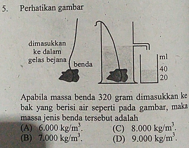 Perhatikan gambar
Apabila massa benda 320 gram dimasukkan ke
bak yang berisi air seperti pada gambar, maka
massa jenis benda tersebut adalah
(A) 6.000kg/m^3. (C) 8.000kg/m^3.
(B) 7.000kg/m^3. (D) 9.000kg/m^3.