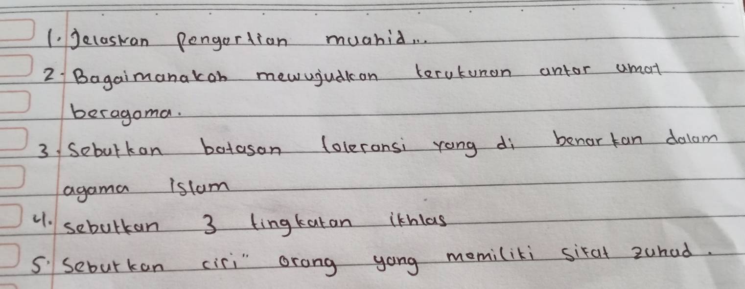 Jelaskan Pengertion muahid. . 
2 Bagaimanakon mewujuaion terutunon antor umat 
beragoma. 
3/ Sebulkon botason loleronsi rong di benar tan dalom 
agama istam 
1. sebulkan 3 tingkaran ithlas 
S' Seburkan cisi" orong yong memiliki sixat zuhad.