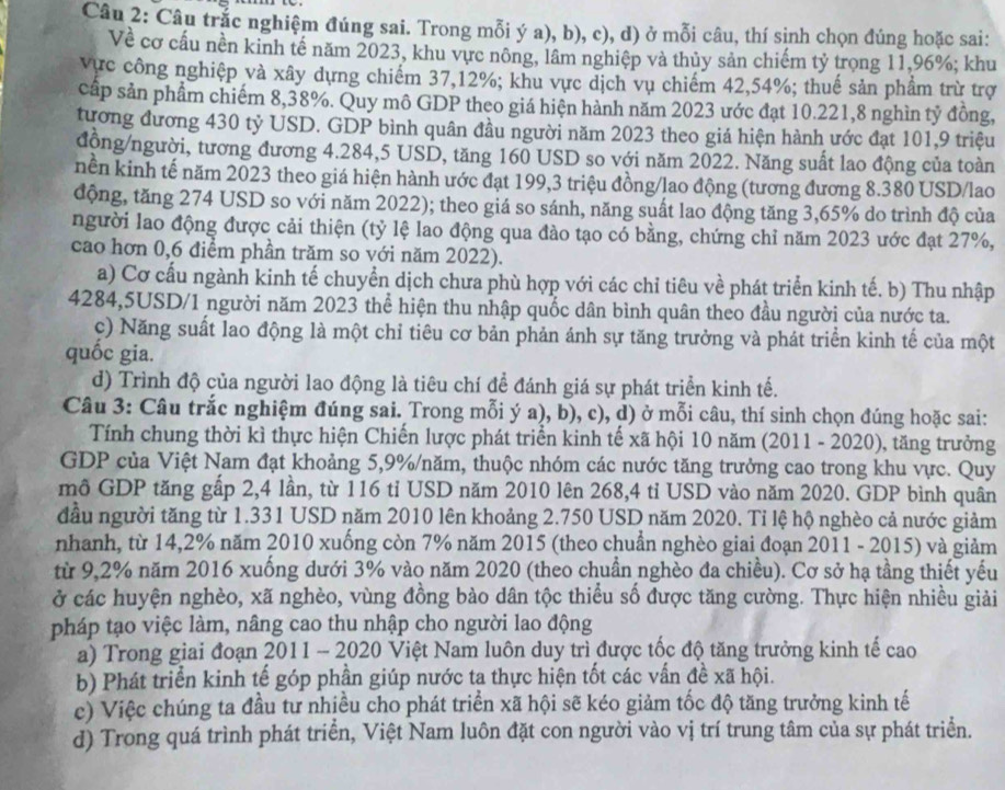 Câu trắc nghiệm đúng sai. Trong mỗi ý a), b), c), d) ở mỗi câu, thí sinh chọn đúng hoặc sai:
Về cơ cầu nền kinh tế năm 2023, khu vực nông, lâm nghiệp và thủy sản chiếm tỷ trọng 11,96%; khu
vực công nghiệp và xây dựng chiếm 37,12%; khu vực dịch vụ chiếm 42,54%; thuế sản phẩm trừ trợ
cấp sản phẩm chiếm 8,38%. Quy mô GDP theo giá hiện hành năm 2023 ước đạt 10.221,8 nghìn tỷ đồng,
tương đương 430 tỷ USD. GDP bình quân đầu người năm 2023 theo giá hiện hành ước đạt 101,9 triệu
động/người, tương đương 4.284,5 USD, tăng 160 USD so với năm 2022. Năng suất lao động của toàn
nền kinh tế năm 2023 theo giá hiện hành ước đạt 199,3 triệu đồng/lao động (tương đương 8.380 USD/lao
động, tăng 274 USD so với năm 2022); theo giá so sánh, năng suất lao động tăng 3,65% do trình độ của
người lao động được cải thiện (tỷ lệ lao động qua đào tạo có bằng, chứng chỉ năm 2023 ước đạt 27%,
cao hơn 0,6 điểm phần trăm so với năm 2022).
a) Cơ cấu ngành kinh tế chuyển dịch chưa phù hợp với các chỉ tiêu về phát triển kinh tế. b) Thu nhập
4284,5USD/1 người năm 2023 thể hiện thu nhập quốc dân bình quân theo đầu người của nước ta.
c) Năng suất lao động là một chỉ tiêu cơ bản phản ánh sự tăng trưởng và phát triển kinh tế của một
quốc gia.
d) Trình độ của người lao động là tiêu chí để đánh giá sự phát triển kinh tế.
Câu 3: Câu trắc nghiệm đúng sai. Trong mỗi ý a), b), c), d) ở mỗi câu, thí sinh chọn đúng hoặc sai:
Tính chung thời kì thực hiện Chiến lược phát triển kinh tế xã hội 10 năm (2011 - 2020), tăng trưởng
GDP của Việt Nam đạt khoảng 5,9%/năm, thuộc nhóm các nước tăng trưởng cao trong khu vực. Quy
mô GDP tăng gầp 2,4 lần, từ 116 tỉ USD năm 2010 lên 268,4 tỉ USD vào năm 2020. GDP bình quân
đầu người tăng từ 1.331 USD năm 2010 lên khoảng 2.750 USD năm 2020. Tỉ lệ hộ nghèo cả nước giảm
nhanh, từ 14,2% năm 2010 xuống còn 7% năm 2015 (theo chuẩn nghèo giai đoạn 2011 - 2015) và giảm
từ 9,2% năm 2016 xuống dưới 3% vào năm 2020 (theo chuẩn nghèo đa chiều). Cơ sở hạ tầng thiết yếu
ở các huyện nghèo, xã nghèo, vùng đồng bào dân tộc thiểu số được tăng cường. Thực hiện nhiều giải
pháp tạo việc làm, nâng cao thu nhập cho người lao động
a) Trong giai đoạn 2011 - 2020 Việt Nam luôn duy trì được tốc độ tăng trưởng kinh tế cao
b) Phát triển kinh tế góp phần giúp nước ta thực hiện tốt các vấn đề xã hội.
c) Việc chúng ta đầu tư nhiều cho phát triển xã hội sẽ kéo giảm tốc độ tăng trưởng kinh tế
d) Trong quá trình phát triển, Việt Nam luôn đặt con người vào vị trí trung tâm của sự phát triển.