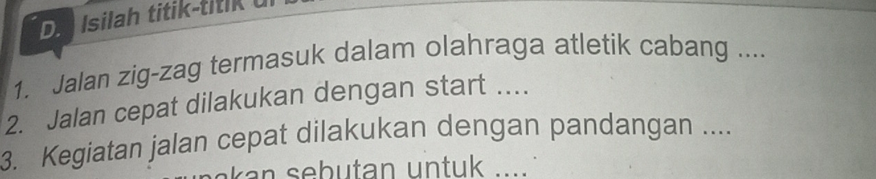 Da Isilah titik-titik u 
1. Jalan zig-zag termasuk dalam olahraga atletik cabang .... 
2. Jalan cepat dilakukan dengan start .... 
3. Kegiatan jalan cepat dilakukan dengan pandangan .... 
an sebutan untuk ....