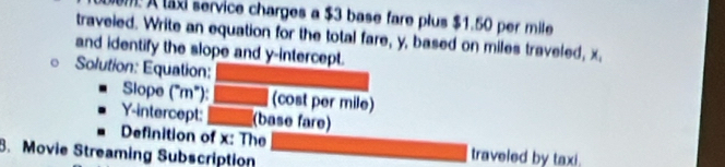 A ta service charges a $3 base fare plus $1.50 per mile
traveled. Write an equation for the total fare, y, based on miles traveled, x, 
and identify the slope and y-intercept. 
Solution: Equation:_ 
Slope (^circ m°) _(cost per mile) 
Y-intercept: _(base fare) 
Definition of x : The traveled by taxi. 
8. Movie Streaming Subscription