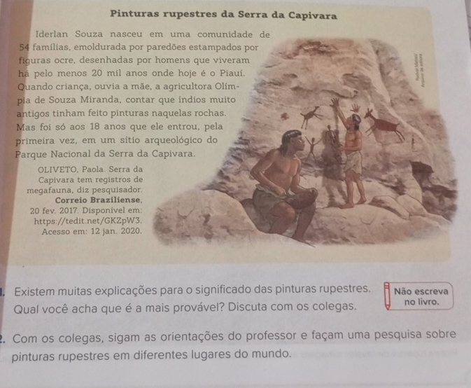 Pinturas rupestres da Serra da Capivara 
Iderlan Souza nasceu em uma comunidade de
54 famílias, emoldurada por paredões estampados por 
figuras ocre, desenhadas por homens que viveram 
há pelo menos 20 mil anos onde hoje é o Piauí. : ; 
Quando criança, ouvia a mãe, a agricultora Olím- 
pia de Souza Miranda, contar que índios muito 
antigos tinham feito pinturas naquelas rochas. 
Mas foi só aos 18 anos que ele entrou, pela 
primeira vez, em um sítio arqueológico do 
Parque Nacional da Serra da Capivara. 
OLIVETO, Paola. Serra da 
Capivara tem registros de 
megafauna, diz pesquisador. 
Correio Braziliense 
20 fev. 2017. Disponível em: 
https://tedit.net/GKZpW3. 
Acesso em: 12 jan. 2020. 
Existem muitas explicações para o significado das pinturas rupestres. Não escreva 
Qual você acha que é a mais provável? Discuta com os colegas. no livro. 
2. Com os colegas, sigam as orientações do professor e façam uma pesquisa sobre 
pinturas rupestres em diferentes lugares do mundo.