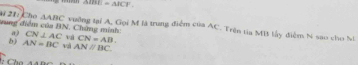 △ IBE=△ ICF. 
21: Cho △ ABC
trung điểm của BN. Chứng minh: vuởng tại A, Gọi M là trung điểm của AC. Trên tia MB lấy điểm N sao cho M 
a) CN⊥ AC Và CN=AB. 
b) AN=BC vì AN//BC. 
: Ch