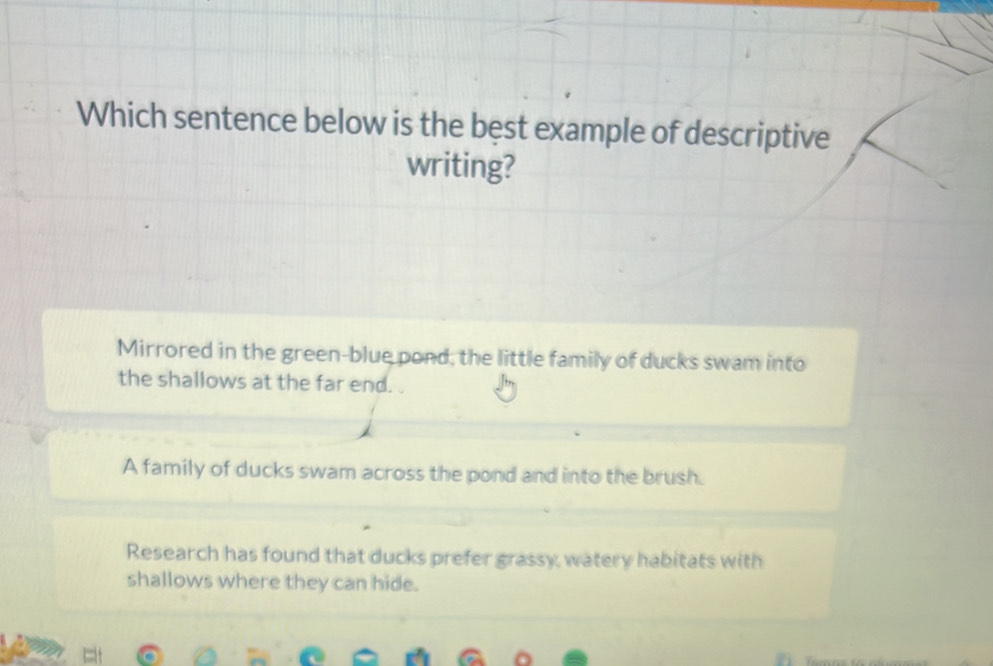 Which sentence below is the best example of descriptive
writing?
Mirrored in the green-blue pond, the little family of ducks swam into
the shallows at the far end.
A family of ducks swam across the pond and into the brush.
Research has found that ducks prefer grassy, watery habitats with
shallows where they can hide.