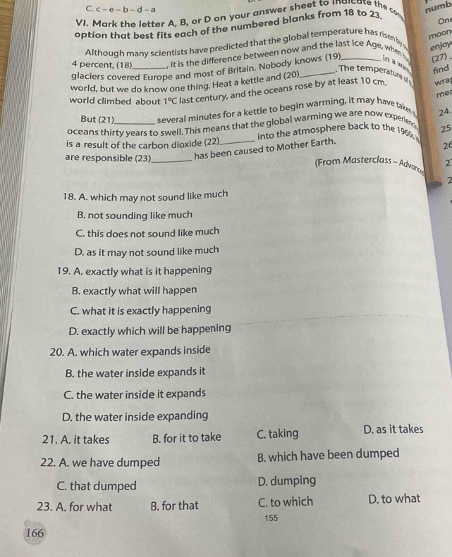 c-e-b-d-a numb
VI. Mark the letter A, B, or D on your answer sheet to indicate the com
option that best fits each of the numbered blanks from 18 to 23. On
moon
Although many scientists have predicted that the global temperature has risen by enjoy
4 percent, (18) _. it is the difference between now and the last Ice Age, when hu in a was find
glaciers covered Europe and most of Britain. Nobody knows (19)
(27)
The temperature o 
world, but we do know one thing. Heat a kettle and (20)_
world climbed about 1°C last century, and the oceans rose by at least 10 cm. wra
mea
But (21) several minutes for a kettle to begin warming, it may have taken 
oceans thirty years to swell. This means that the global warming we are now experier 24.
is a result of the carbon dioxide (22) into the atmosphere back to the 1960 25
are responsible (23)_ has been caused to Mother Earth.
26
From Masterclass - Advanc 2
2
18. A. which may not sound like much
B. not sounding like much
C. this does not sound like much
D. as it may not sound like much
19. A. exactly what is it happening
B. exactly what will happen
C. what it is exactly happening
D. exactly which will be happening
20. A. which water expands inside
B. the water inside expands it
C. the water inside it expands
D. the water inside expanding
21. A. it takes B. for it to take C. taking D. as it takes
22. A. we have dumped B. which have been dumped
C. that dumped D. dumping
23. A. for what B. for that C. to which D. to what
155
166