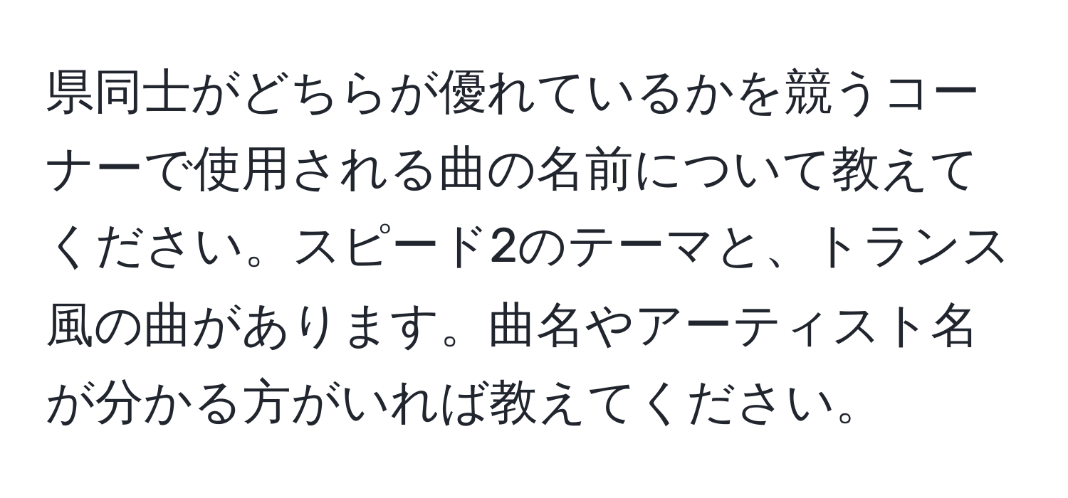 県同士がどちらが優れているかを競うコーナーで使用される曲の名前について教えてください。スピード2のテーマと、トランス風の曲があります。曲名やアーティスト名が分かる方がいれば教えてください。