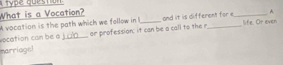 A type question. 
What is a Vocation? 
A vocation is the path which we follow in and it is different for _A 
vocation can be a _or profession; it can be a call to the r_ life. Or even 
marriage!