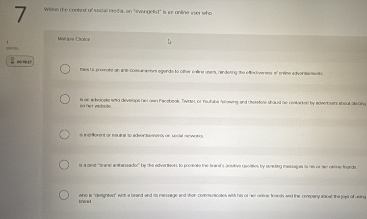 Within the context of social media, an "evangelist" is an online user who
Multipfe Choice
Dáes
00.19.27
tries to promote an anti-consumerism agenda to other online users, hindering the effectiveness of online advertisements.
is an advocate who develops her own Facebook, Twitter, or YouTube following and therefore should be contacted by advertisers about placing
on her website.
is indifferent or neutral to advertisements on social networks.
is a paid "brand ambassador” by the advertisers to promote the brand's positive qualities by sending messages to his or her online friends.
who is "delighted" with a brand and its message and then communicates with his or her online friends and the company about the joys of using
brand