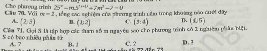 Cho phương trình 25^x-m.5^((x+1))+7m^2-7=0
Câu 70. Với m=2 , tổng các nghiệm của phương trình nằm trong khoảng nào dưới đây
A. (2;3) (1;2) (3;4) (4;5)
B.
C.
D.
Câu 71. Gọi S là tập hợp các tham số m nguyên sao cho phương trình có 2 nghiệm phân biệt.
S có bao nhiêu phần tử
A. 7 B. 1 C. 2 D. 3
* 7 2 đến 72