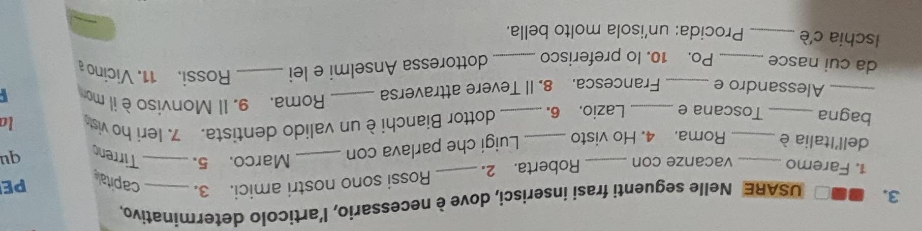 ■□ USARE Nelle seguenti frasi inserisci, dove è necessario, l'articolo determinativo, 
PE 
1. Faremo _vacanze con _Roberta. 2. _Rossi sono nostri amici. 3. _capitale 
Marco. 5. Tirreno 
dell'Italia è 
Roma. 4. Ho visto Luigi che parlava con_ 
qu 
bagna __Toscana e _Lazio. 6._ dottor Bianchi è un valido dentista. 7. Ieri ho vist la 
Roma. 9. Il Monviso è il mor 
_Alessandro e _Francesca. 8. Il Tevere attraversa _I 
da cui nasce_ _dottoressa Anselmi e lei_ 
Rossi. 11. Vicino a 
Po. 10. Io preferisco 
Ischia c'è_ 
Procida: un'isola molto bella.
