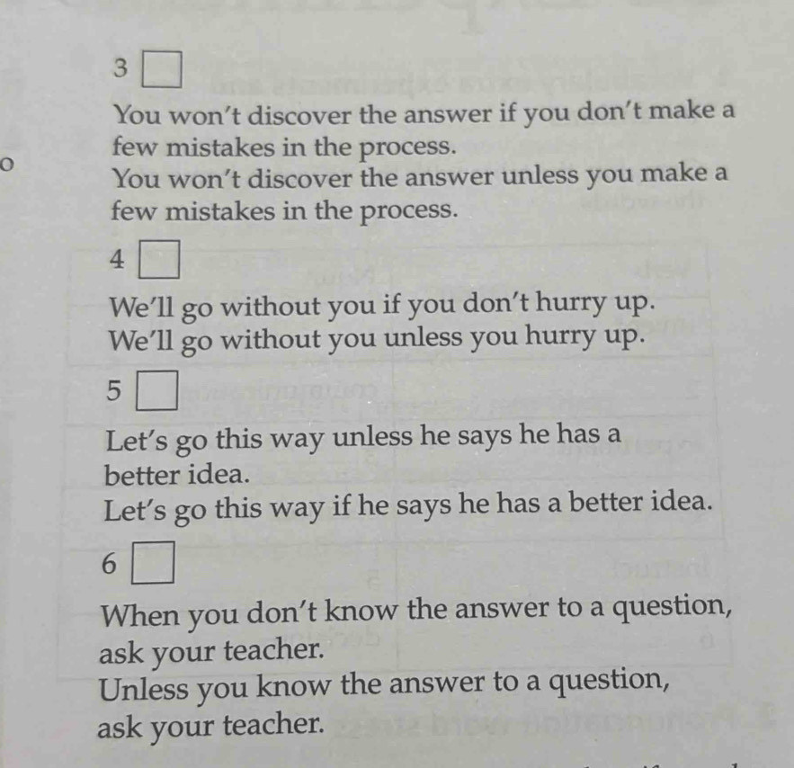 3
You won’t discover the answer if you don’t make a
few mistakes in the process.
You won’t discover the answer unless you make a
few mistakes in the process.
4
We'll go without you if you don't hurry up.
We'll go without you unless you hurry up.
5
Let’s go this way unless he says he has a
better idea.
Let’s go this way if he says he has a better idea.
6
When you don't know the answer to a question,
ask your teacher.
Unless you know the answer to a question,
ask your teacher.