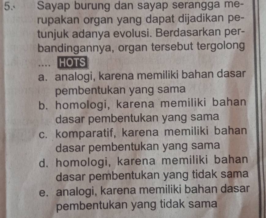 Sayap burung dan sayap serangga me-
rupakan organ yang dapat dijadikan pe-
tunjuk adanya evolusi. Berdasarkan per-
bandingannya, organ tersebut tergolong
.... HOTS
a. analogi, karena memiliki bahan dasar
pembentukan yang sama
b. homologi, karena memiliki bahan
dasar pembentukan yang sama
c. komparatif, karena memiliki bahan
dasar pembentukan yang sama
d. homologi, karena memiliki bahan
dasar pembentukan yang tidak sama
e. analogi, karena memiliki bahan dasar
pembentukan yang tidak sama