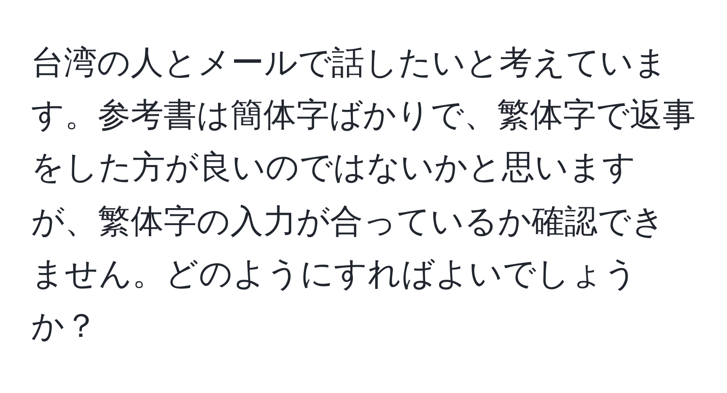 台湾の人とメールで話したいと考えています。参考書は簡体字ばかりで、繁体字で返事をした方が良いのではないかと思いますが、繁体字の入力が合っているか確認できません。どのようにすればよいでしょうか？