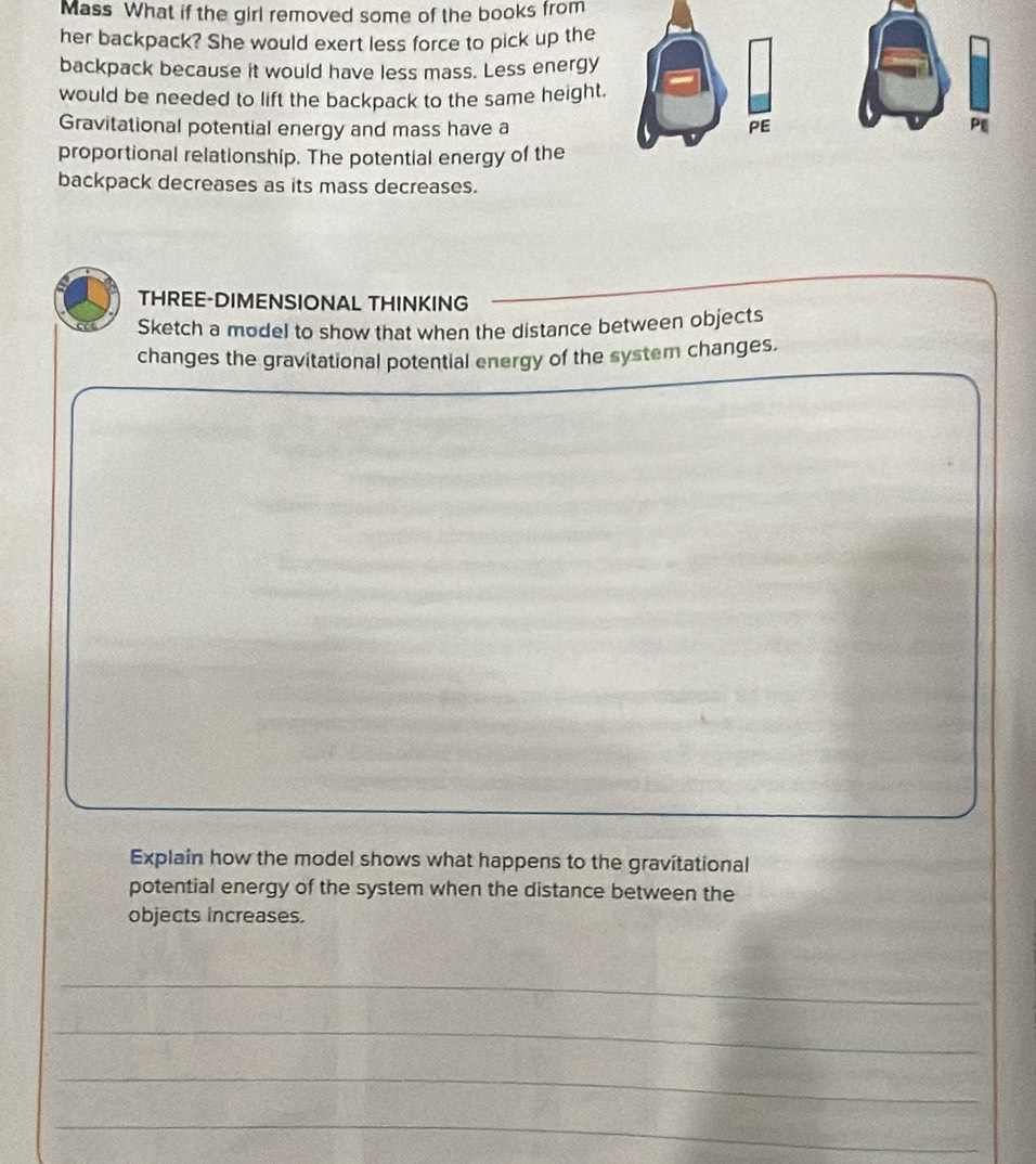 Mass What if the girl removed some of the books from 
her backpack? She would exert less force to pick up the 
backpack because it would have less mass. Less energy 
would be needed to lift the backpack to the same height. 
Gravitational potential energy and mass have a PE 
PE 
proportional relationship. The potential energy of the 
backpack decreases as its mass decreases. 
THREE-DIMENSIONAL THINKING 
Sketch a model to show that when the distance between objects 
changes the gravitational potential energy of the system changes. 
Explain how the model shows what happens to the gravitational 
potential energy of the system when the distance between the 
objects increases. 
_ 
_ 
_ 
_