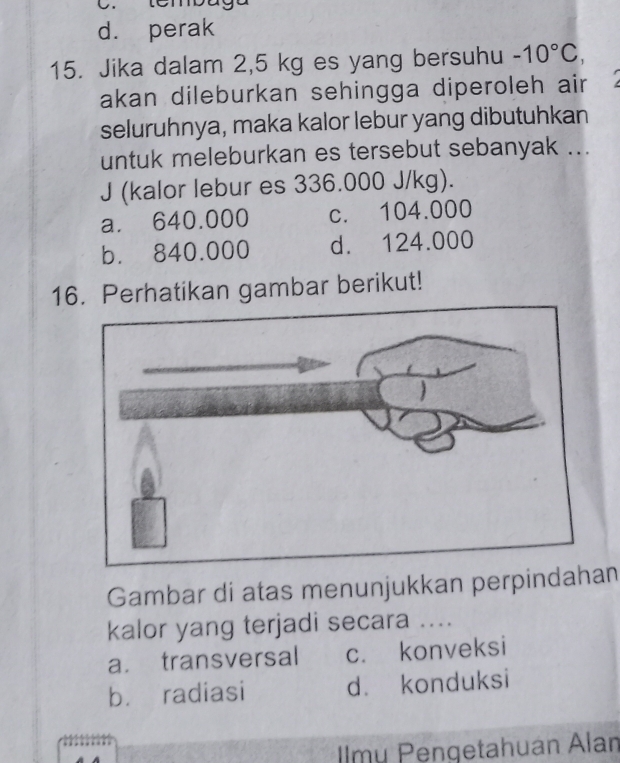 d. perak
15. Jika dalam 2,5 kg es yang bersuhu -10°C, 
akan dileburkan sehingga diperoleh air
seluruhnya, maka kalor lebur yang dibutuhkan
untuk meleburkan es tersebut sebanyak ...
J (kalor lebur es 336.000 J/kg).
a. 640.000 c. 104.000
b. 840.000 d. 124.000
16. Perhatikan gambar berikut!
Gambar di atas menunjukkan perpindahan
kalor yang terjadi secara ....
a. transversal c. konveksi
bù radiasi d. konduksi
Imy Pengetahuán Alan