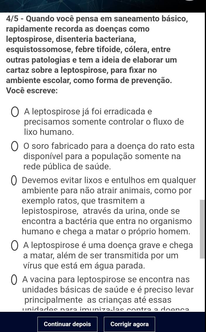 4/5 - Quando você pensa em saneamento básico,
rapidamente recorda as doenças como
leptospirose, disenteria bacteriana,
esquistossomose, febre tifoide, cólera, entre
outras patologias e tem a ideia de elaborar um
cartaz sobre a leptospirose, para fixar no
ambiente escolar, como forma de prevenção.
Você escreve:
A leptospirose já foi erradicada e
precisamos somente controlar o fluxo de
lixo humano.
O soro fabricado para a doença do rato esta
disponível para a população somente na
rede pública de saúde.
Devemos evitar lixos e entulhos em qualquer
ambiente para não atrair animais, como por
exemplo ratos, que trasmitem a
lepistospirose, através da urina, onde se
encontra a bactéria que entra no organismo
humano e chega a matar o próprio homem.
A leptospirose é uma doença grave e chega
a matar, além de ser transmitida por um
vírus que está em água parada.
A vacina para leptospirose se encontra nas
unidades básicas de saúde e é preciso levar
principalmente as crianças até essas
unidades para imunizaçlas contra a doença
Continuar depois Corrigir agora