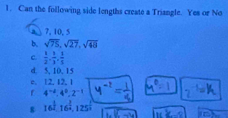 Can the following side lengths create a Triangle. Yes or No 
a 7, 10, 5
b. sqrt(75), sqrt(27), sqrt(48)
C.  1/2 ,  1/3 ,  1/5 
d. 5, 10, 15
e. 12. 12, 1
4^(-2), 4^0, 2^(-1)
8 16^(frac 1)2, 16^(frac 3)4, 125^(frac 1)2