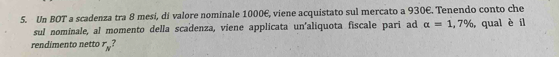 Un BOT a scadenza tra 8 mesi, di valore nominale 1000€, viene acquistato sul mercato a 930€. Tenendo conto che 
sul nominale, al momento della scadenza, viene applicata un'aliquota fiscale pari ad alpha =1,7% , qual è il 
rendimento netto r_N?