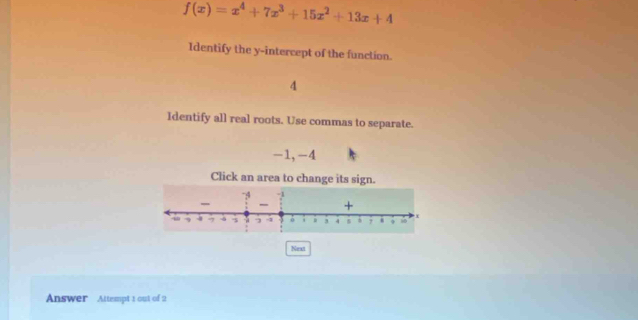 f(x)=x^4+7x^3+15x^2+13x+4
Identify the y-intercept of the function.
4
Identify all real roots. Use commas to separate.
-1, -4
Click an area to change its sign. 
Next 
Answer Attempt 1 out of 2