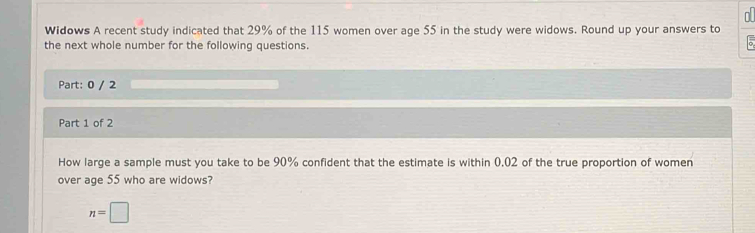 OL 
Widows A recent study indicated that 29% of the 115 women over age 55 in the study were widows. Round up your answers to 
the next whole number for the following questions. 
Part: 0 / 2 
Part 1 of 2 
How large a sample must you take to be 90% confident that the estimate is within 0.02 of the true proportion of women 
over age 55 who are widows?
n=□