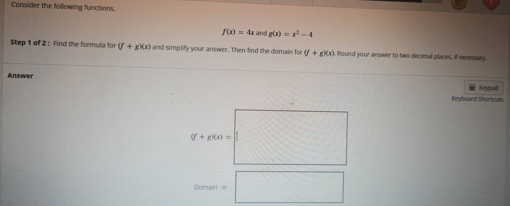 Consider the following functions.
f(x)=4x and g(x)=x^2-4
Step 1 of 2 : Find the formula for (f+g)(x) and simplify your answer. Then find the domain for (f+g)(x). Round your answer to two decimal places, if necessary. 
Answer 
Keypad 
Keyboard Shortcuts
(f+g)(x)=
Domain