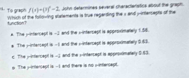 To graph f(x)=(3)^x-2. John determines several characteristics aboul the graph.
Which of the following statements is true regarding the s and yintercapts of the
function?
A The j -intercept is -2 and the x-intercept is approximatally 1.58.
a The y-intercept is -1 and the x-intercept is approximatally 0.83.
c. The yintercept is -2 and the x-intercept is approximately 0.83.
o The j -intercept is -1 and there is no :-intercept.