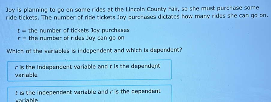 Joy is planning to go on some rides at the Lincoln County Fair, so she must purchase some
ride tickets. The number of ride tickets Joy purchases dictates how many rides she can go on.
t= the number of tickets Joy purchases
r= the number of rides Joy can go on
Which of the variables is independent and which is dependent?
r is the independent variable and t is the dependent
variable
t is the independent variable and r is the dependent
variable