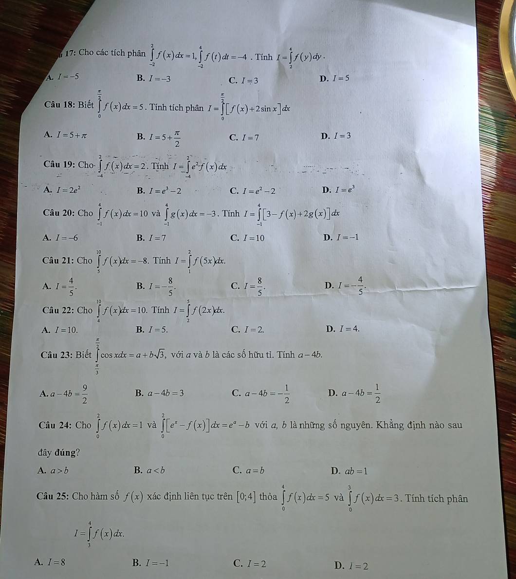 17: Cho các tích phân ∈tlimits _(-2)^2f(x)dx=1,∈tlimits _(-2)^4f(t)dt=-4. Tính I=∈tlimits _2^(4f(y)dy.
A. I=-5 B. I=-3 D. I=5
C. I=3
Câu 18: Biết ∈tlimits _0^(frac π)2)f(x)dx=5. Tính tích phân I=∈tlimits _0^((frac π)2)[f(x)+2sin x]dx
A. I=5+π B. I=5+ π /2  C. I=7
D. I=3
Câu 19: Cho ∈tlimits _0^(2f(x)dx=2. Tính I=∈tlimits _-^2e^2)f(x)dx :
A. I=2e^2 B. I=e^3-2 C. I=e^2-2 D. I=e^3
Câu 20: Cho ∈tlimits _(-1)^4f(x)dx=10 và ∈tlimits _(-1)^4g(x)dx=-3. Tính I=∈tlimits _(-1)^4[3-f(x)+2g(x)]d r
A. I=-6 B. I=7 C. I=10 D. I=-1
Câu 21: Cho ∈tlimits _5^((10)f(x)dx=-8. Tính I=∈tlimits _1^2f(5x)dx.
A. I=frac 4)5. I=- 8/5 . I= 8/5 . I=- 4/5 .
B.
C.
D.
Câu 22: Cho ∈tlimits _4^((10)f(x)dx=10.. Tính I=∈tlimits _2^5f(2x)dx.
A. I=10. B. I=5. C. I=2. D. I=4.
Câu 23: Biết ∈tlimits _frac π)3^ π /2 cos xdx=a+bsqrt(3), ,với a và b là các shat 0 hữu tỉ. Tính a-4b.
A. a-4b= 9/2  B. a-4b=3 C. a-4b=- 1/2  D. a-4b= 1/2 
Câu 24: Cho ∈tlimits _0^(2f(x)dx=1 và ∈tlimits _0^2[e^x)-f(x)]dx=e^a-b với a, b là những số nguyên. Khẳng định nào sau
đây đúng?
A. a>b B. a C. a=b D. ab=1
Câu 25: Cho hàm số f(x) xác định liên tục trên [0;4] thỏa ∈tlimits _0^4f(x)dx=5 và ∈tlimits _0^3f(x)dx=3 Tính tích phân
I=∈tlimits _3^4f(x)dx.
A. I=8 B. I=-1 C. I=2 D. I=2