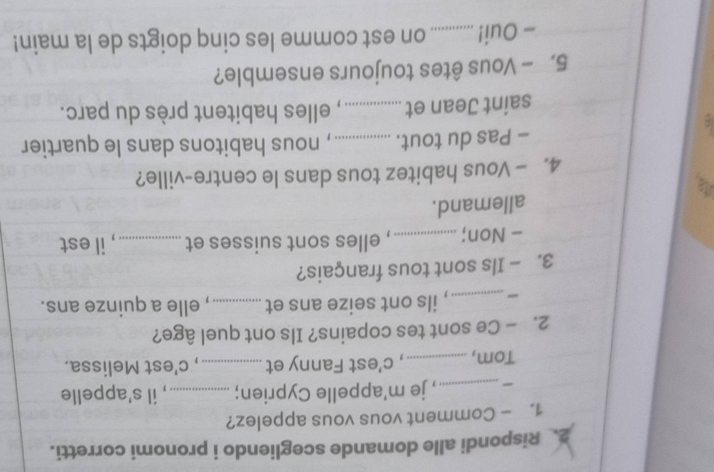 Rispondi alle domande scegliendo i pronomi corretti. 
1. - Comment vous vous appelez? 
_, je m'appelle Cyprien; _, il s'appelle 
Tom, _, c’est Fanny et _, c’est Melissa. 
2. - Ce sont tes copains? Ils ont quel âge? 
_, ils ont seize ans et _, elle a quinze ans. 
3. - Ils sont tous français? 
- Non;_ , elles sont suisses et _, il est 
allemand. 
ia 
4. - Vous habitez tous dans le centre-ville? 
- Pas du tout. _, nous habitons dans le quartier 
saint Jean et_ , elles habitent près du parc. 
5. - Vous êtes toujours ensemble? 
- Oui!_ _ on est comme les cinq doigts de la main!