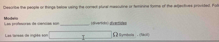 Describe the people or things below using the correct plural masculine or feminine forms of the adjectives provided. Foll 
Modelo 
Las profesoras de ciencias son_ . (divertido) divertidas 
Las tareas de inglés son Ω Symbols . (fácil)